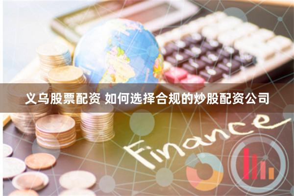 义乌股票配资 如何选择合规的炒股配资公司