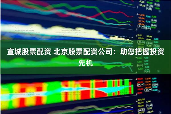 宣城股票配资 北京股票配资公司：助您把握投资先机