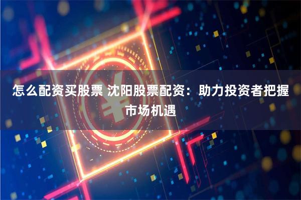 怎么配资买股票 沈阳股票配资：助力投资者把握市场机遇