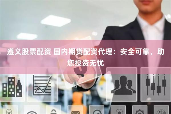 遵义股票配资 国内期货配资代理：安全可靠，助您投资无忧