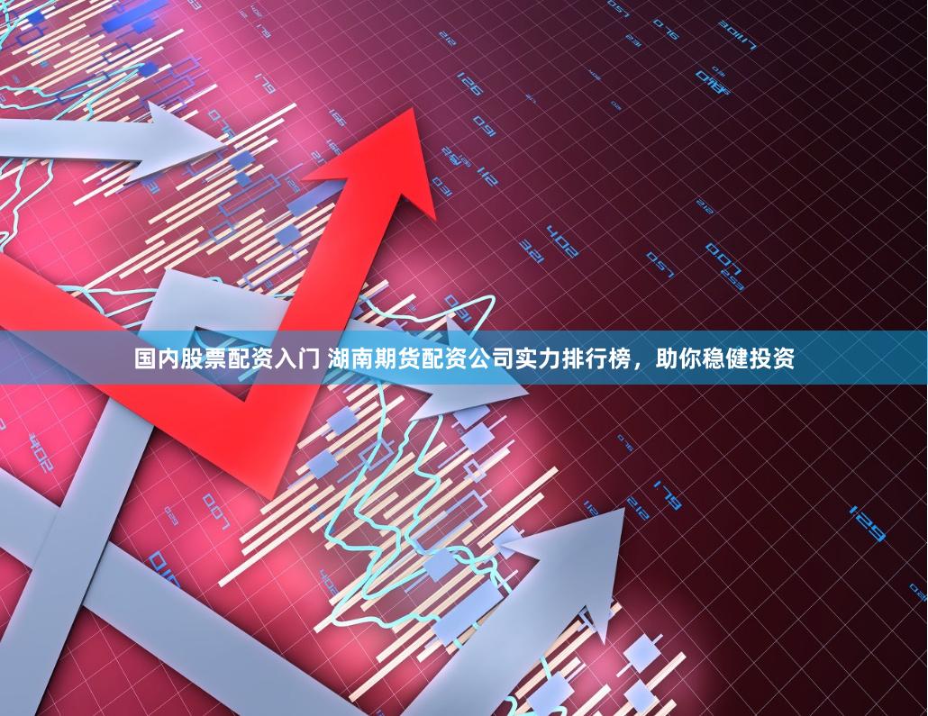 国内股票配资入门 湖南期货配资公司实力排行榜，助你稳健投资