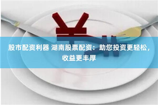 股市配资利器 湖南股票配资：助您投资更轻松，收益更丰厚