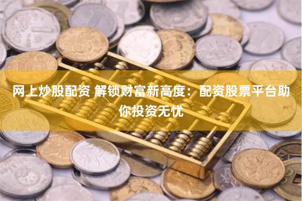 网上炒股配资 解锁财富新高度：配资股票平台助你投资无忧