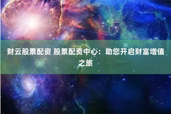 财云股票配资 股票配资中心：助您开启财富增值之旅