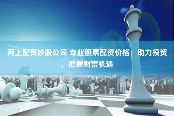 网上配资炒股公司 专业股票配资价格：助力投资，把握财富机遇