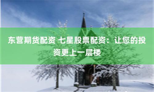 东营期货配资 七星股票配资：让您的投资更上一层楼