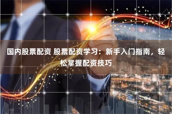 国内股票配资 股票配资学习：新手入门指南，轻松掌握配资技巧