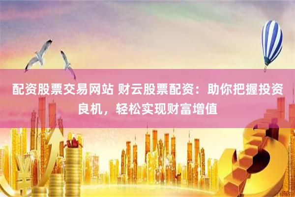 配资股票交易网站 财云股票配资：助你把握投资良机，轻松实现财富增值