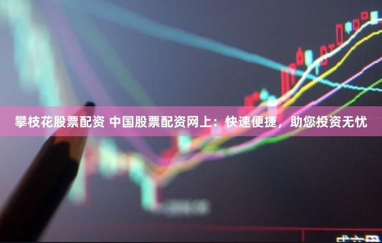 攀枝花股票配资 中国股票配资网上：快速便捷，助您投资无忧