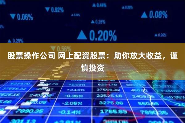 股票操作公司 网上配资股票：助你放大收益，谨慎投资