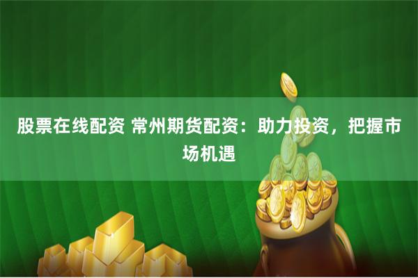 股票在线配资 常州期货配资：助力投资，把握市场机遇