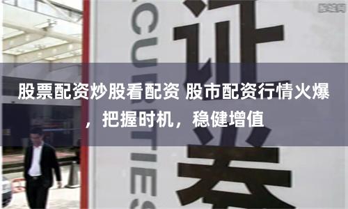股票配资炒股看配资 股市配资行情火爆，把握时机，稳健增值