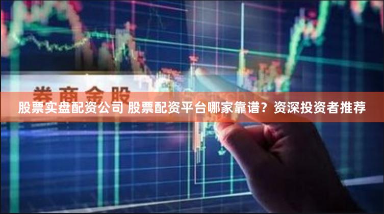 股票实盘配资公司 股票配资平台哪家靠谱？资深投资者推荐