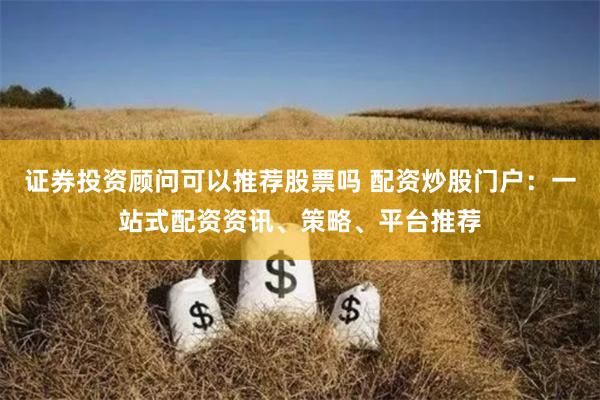 证券投资顾问可以推荐股票吗 配资炒股门户：一站式配资资讯、策略、平台推荐