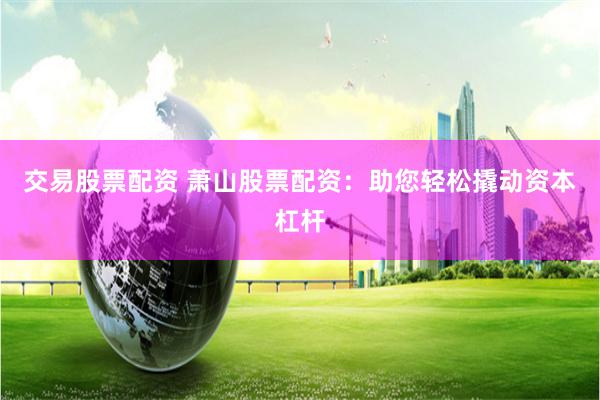 交易股票配资 萧山股票配资：助您轻松撬动资本杠杆
