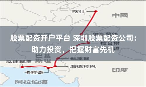 股票配资开户平台 深圳股票配资公司：助力投资，把握财富先机