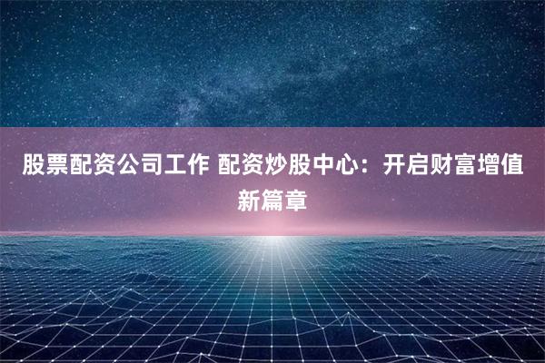 股票配资公司工作 配资炒股中心：开启财富增值新篇章