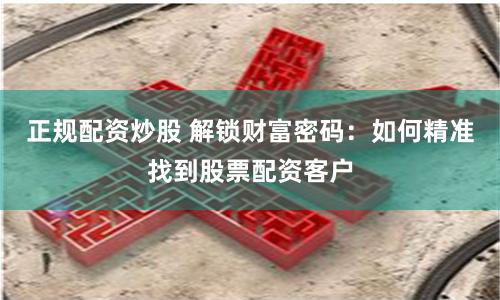 正规配资炒股 解锁财富密码：如何精准找到股票配资客户