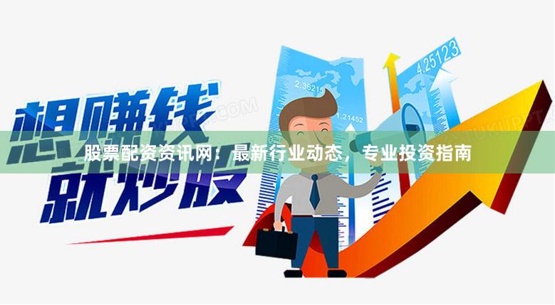 股票配资资讯网：最新行业动态，专业投资指南