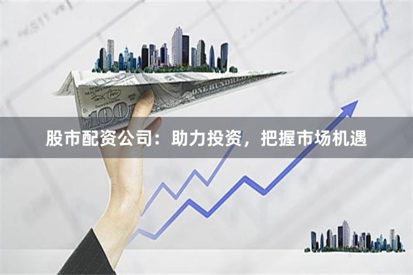 股市配资公司：助力投资，把握市场机遇