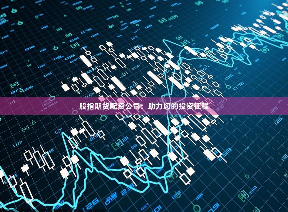 股指期货配资公司：助力您的投资征程