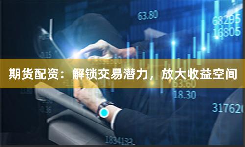 期货配资：解锁交易潜力，放大收益空间