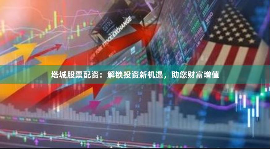 塔城股票配资：解锁投资新机遇，助您财富增值