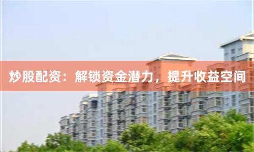 炒股配资：解锁资金潜力，提升收益空间