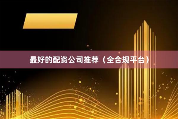 最好的配资公司推荐（全合规平台）