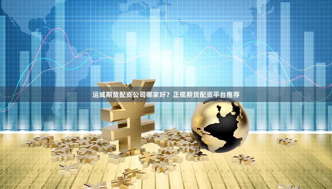运城期货配资公司哪家好？正规期货配资平台推荐
