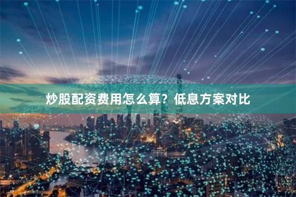 炒股配资费用怎么算？低息方案对比